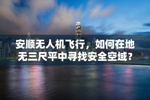 安顺无人机飞行，如何在地无三尺平中寻找安全空域？