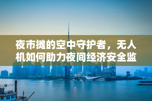 夜市摊的空中守护者，无人机如何助力夜间经济安全监管？