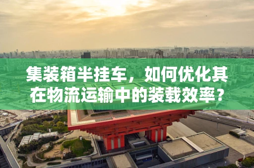 集装箱半挂车，如何优化其在物流运输中的装载效率？