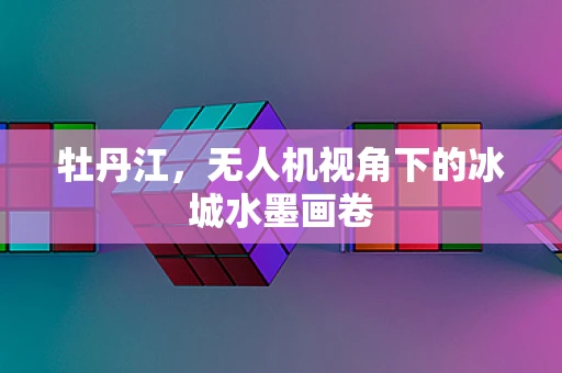 牡丹江，无人机视角下的冰城水墨画卷