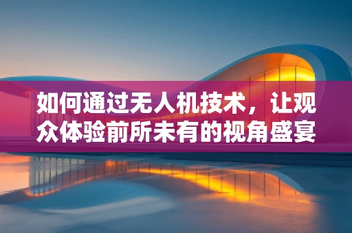 如何通过无人机技术，让观众体验前所未有的视角盛宴？