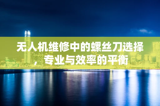 无人机维修中的螺丝刀选择，专业与效率的平衡