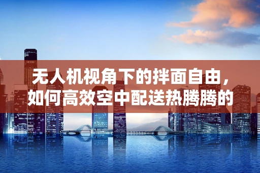 无人机视角下的拌面自由，如何高效空中配送热腾腾的拌面？