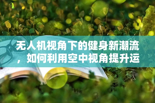 无人机视角下的健身新潮流，如何利用空中视角提升运动效果？