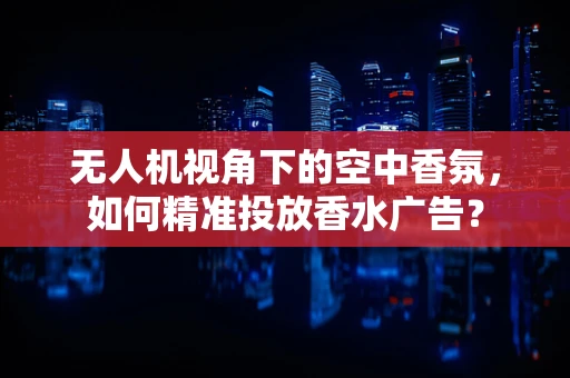 无人机视角下的空中香氛，如何精准投放香水广告？