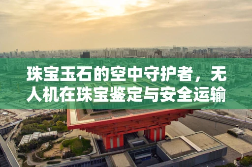 珠宝玉石的空中守护者，无人机在珠宝鉴定与安全运输中的角色？