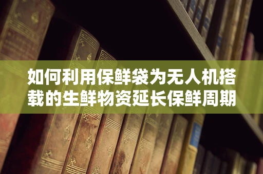 如何利用保鲜袋为无人机搭载的生鲜物资延长保鲜周期？