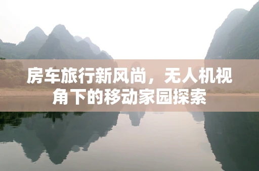 房车旅行新风尚，无人机视角下的移动家园探索