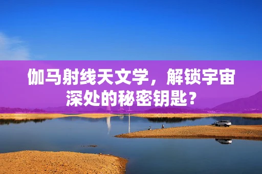 伽马射线天文学，解锁宇宙深处的秘密钥匙？