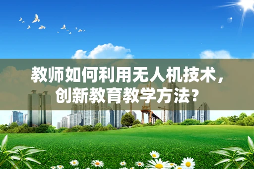 教师如何利用无人机技术，创新教育教学方法？