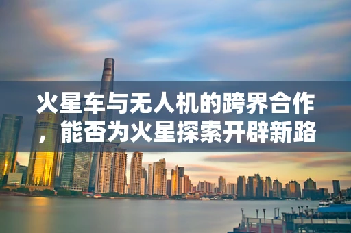 火星车与无人机的跨界合作，能否为火星探索开辟新路径？