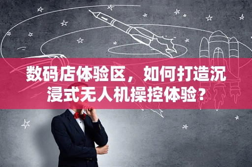 数码店体验区，如何打造沉浸式无人机操控体验？