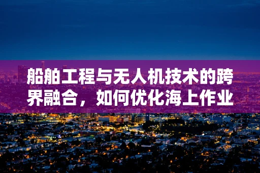 船舶工程与无人机技术的跨界融合，如何优化海上作业效率？
