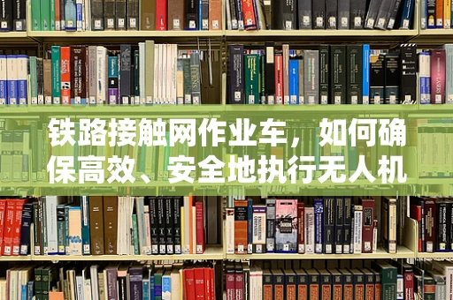 铁路接触网作业车，如何确保高效、安全地执行无人机巡检任务？