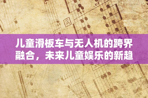 儿童滑板车与无人机的跨界融合，未来儿童娱乐的新趋势？