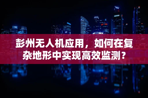 彭州无人机应用，如何在复杂地形中实现高效监测？