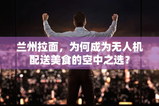兰州拉面，为何成为无人机配送美食的空中之选？