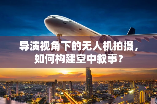 导演视角下的无人机拍摄，如何构建空中叙事？