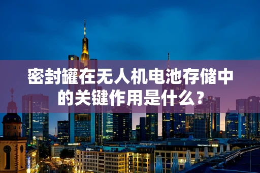 密封罐在无人机电池存储中的关键作用是什么？