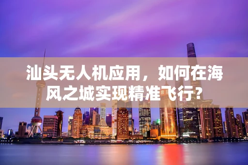 汕头无人机应用，如何在海风之城实现精准飞行？