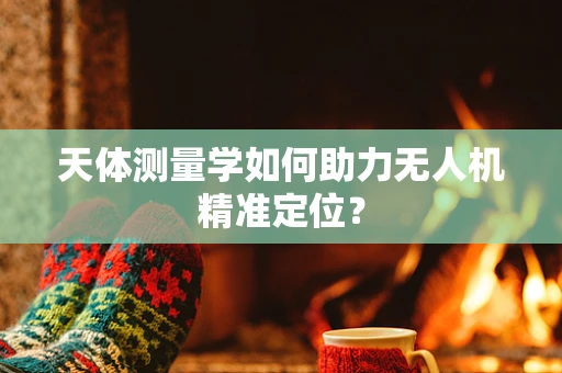 天体测量学如何助力无人机精准定位？