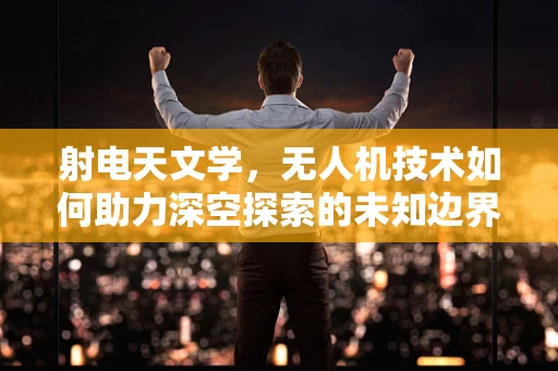 射电天文学，无人机技术如何助力深空探索的未知边界？