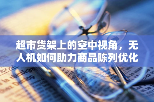 超市货架上的空中视角，无人机如何助力商品陈列优化？