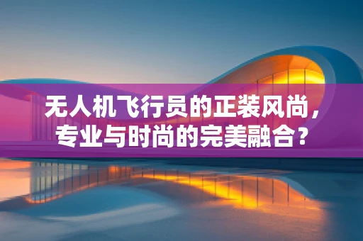 无人机飞行员的正装风尚，专业与时尚的完美融合？