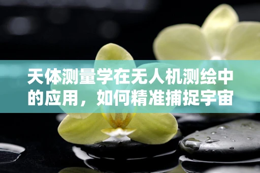 天体测量学在无人机测绘中的应用，如何精准捕捉宇宙的脉动？