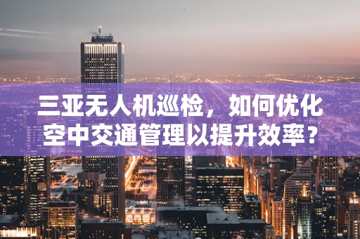 三亚无人机巡检，如何优化空中交通管理以提升效率？