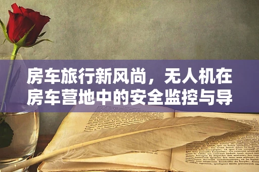 房车旅行新风尚，无人机在房车营地中的安全监控与导航应用如何？