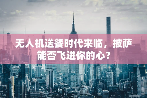 无人机送餐时代来临，披萨能否飞进你的心？