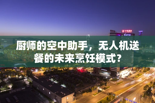 厨师的空中助手，无人机送餐的未来烹饪模式？