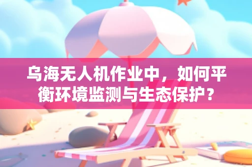 乌海无人机作业中，如何平衡环境监测与生态保护？