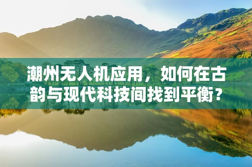 潮州无人机应用，如何在古韵与现代科技间找到平衡？