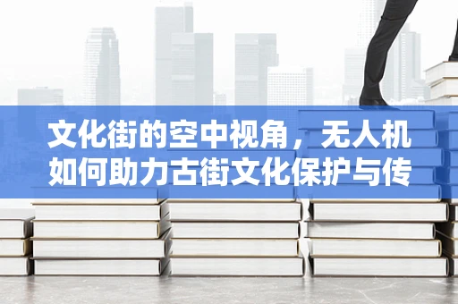 文化街的空中视角，无人机如何助力古街文化保护与传承？