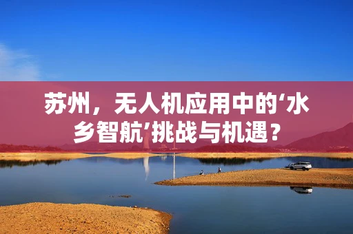 苏州，无人机应用中的‘水乡智航’挑战与机遇？