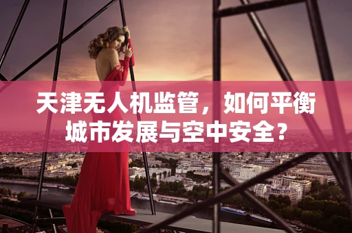 天津无人机监管，如何平衡城市发展与空中安全？