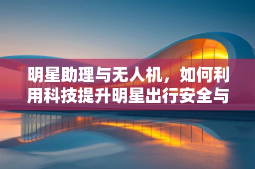 明星助理与无人机，如何利用科技提升明星出行安全与效率？