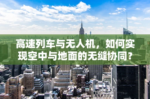 高速列车与无人机，如何实现空中与地面的无缝协同？