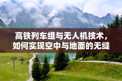 高铁列车组与无人机技术，如何实现空中与地面的无缝协同？