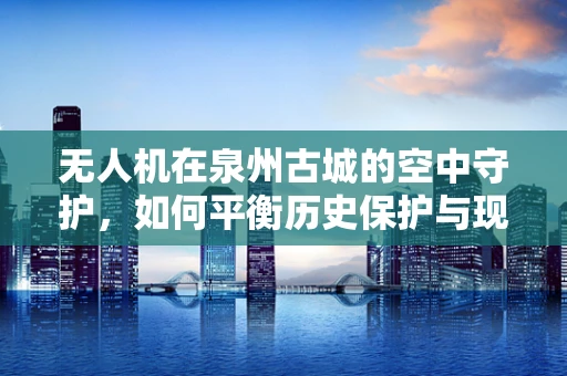 无人机在泉州古城的空中守护，如何平衡历史保护与现代科技？