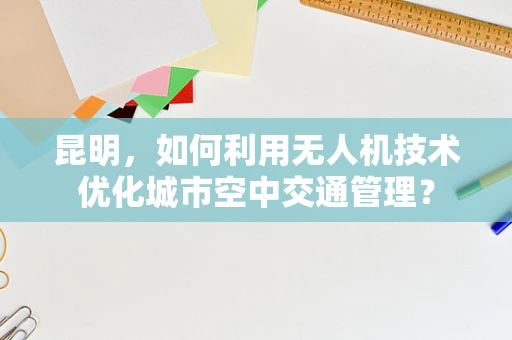 昆明，如何利用无人机技术优化城市空中交通管理？