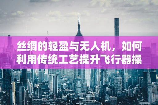 丝绸的轻盈与无人机，如何利用传统工艺提升飞行器操控性？