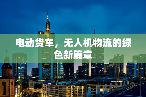 电动货车，无人机物流的绿色新篇章