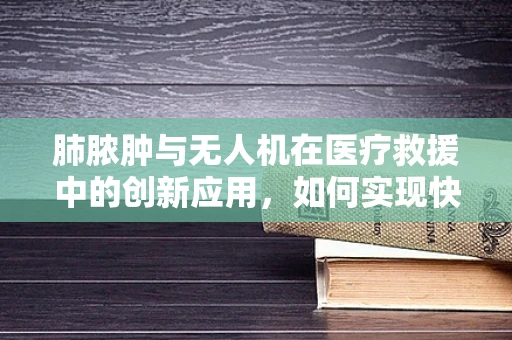 肺脓肿与无人机在医疗救援中的创新应用，如何实现快速精准的病例追踪？