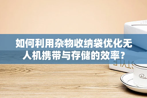 如何利用杂物收纳袋优化无人机携带与存储的效率？