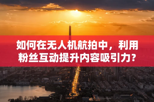 如何在无人机航拍中，利用粉丝互动提升内容吸引力？