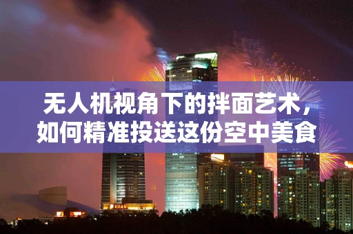 无人机视角下的拌面艺术，如何精准投送这份空中美食？