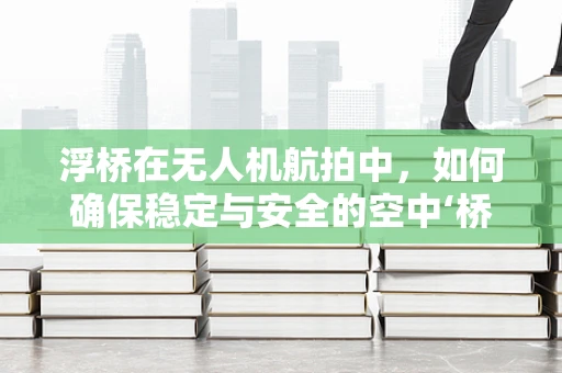 浮桥在无人机航拍中，如何确保稳定与安全的空中‘桥梁’？